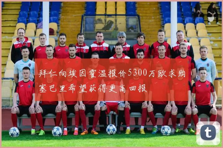 拜仁向埃因霍温报价5300万欧求购塞巴里希望获得更高回报