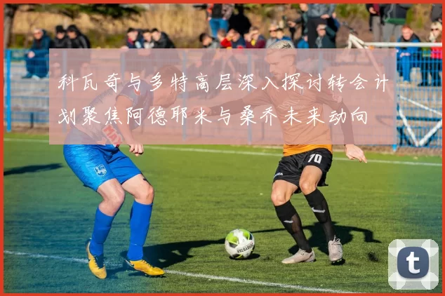科瓦奇与多特高层深入探讨转会计划聚焦阿德耶米与桑乔未来动向
