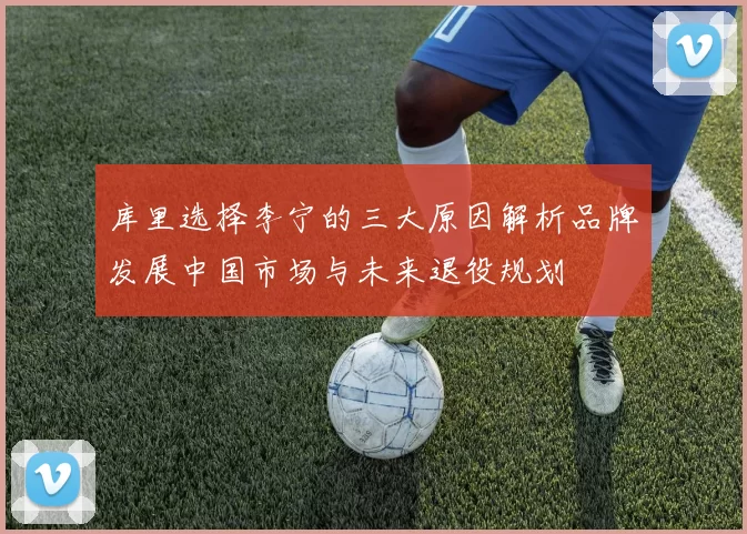 库里选择李宁的三大原因解析品牌发展中国市场与未来退役规划