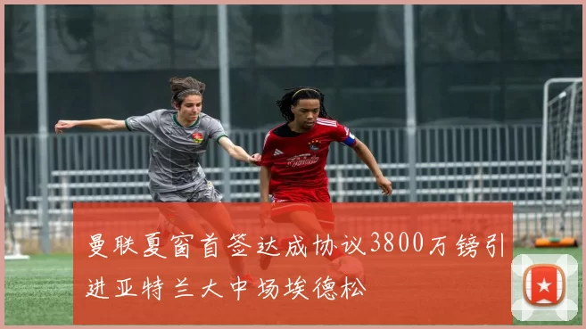 曼联夏窗首签达成协议3800万镑引进亚特兰大中场埃德松