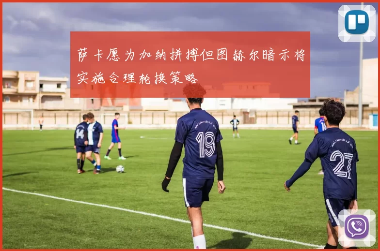 萨卡愿为加纳拼搏但图赫尔暗示将实施合理轮换策略