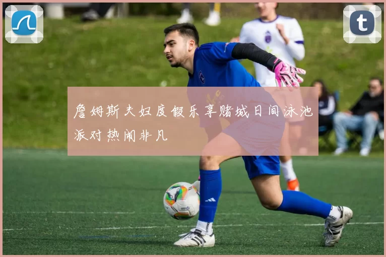 詹姆斯夫妇度假乐享赌城日间泳池派对热闹非凡