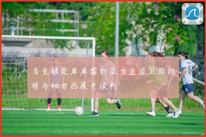 马竞锁定库库雷利亚为左后卫目标将与切尔西展开谈判