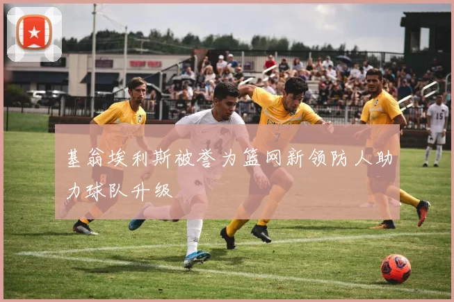 基翁埃利斯被誉为篮网新领防人助力球队升级