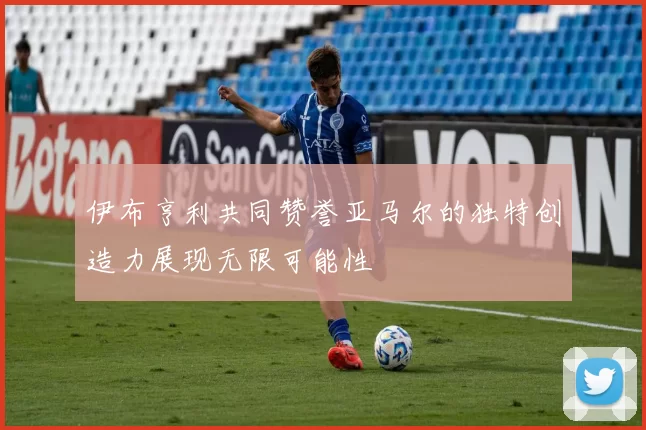 伊布亨利共同赞誉亚马尔的独特创造力展现无限可能性