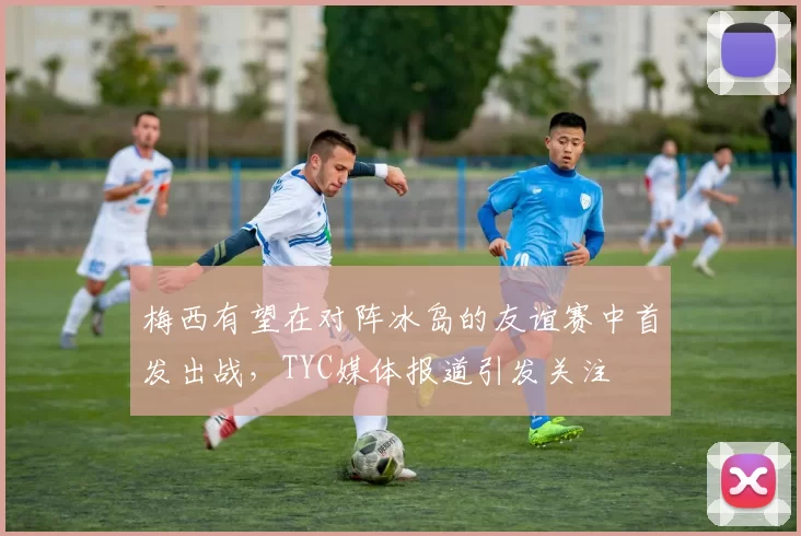 梅西有望在对阵冰岛的友谊赛中首发出战，TYC媒体报道引发关注