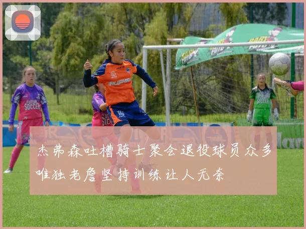 杰弗森吐槽骑士聚会退役球员众多唯独老詹坚持训练让人无奈