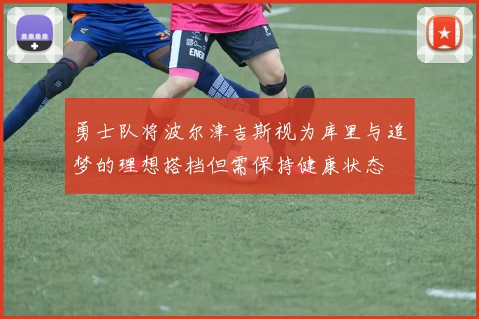 勇士队将波尔津吉斯视为库里与追梦的理想搭档但需保持健康状态