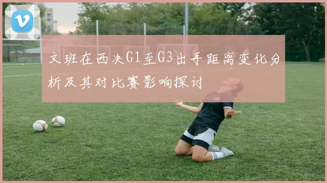 文班在西决G1至G3出手距离变化分析及其对比赛影响探讨
