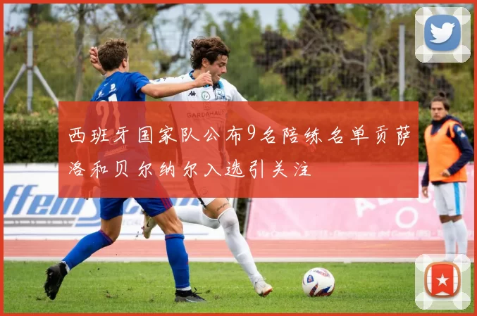 西班牙国家队公布9名陪练名单贡萨洛和贝尔纳尔入选引关注
