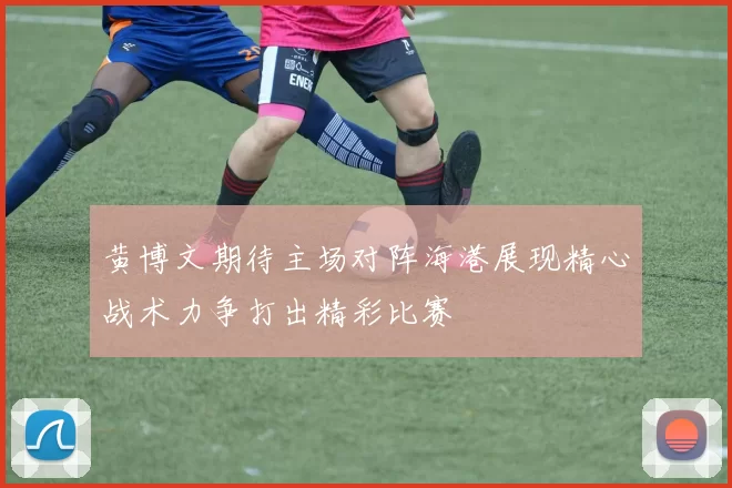 黄博文期待主场对阵海港展现精心战术力争打出精彩比赛